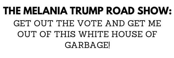 THE MELANIA TRUMP ROAD SHOW: GET OUT THE VOTE AND GET ME OUT OF THE WHITE HOUSE OF GARBAGE